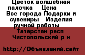  Цветок-волшебная палочка. › Цена ­ 500 - Все города Подарки и сувениры » Изделия ручной работы   . Татарстан респ.,Чистопольский р-н